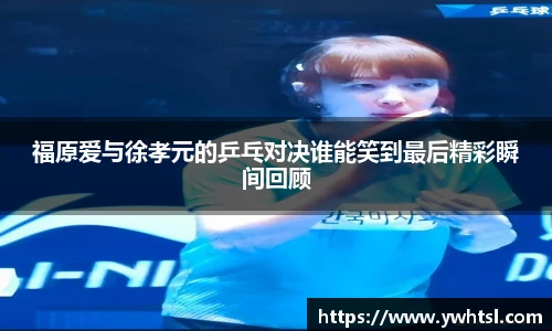 福原爱与徐孝元的乒乓对决谁能笑到最后精彩瞬间回顾